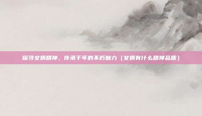 探寻女娲精神，传承千年的不朽魅力（女娲有什么精神品质）