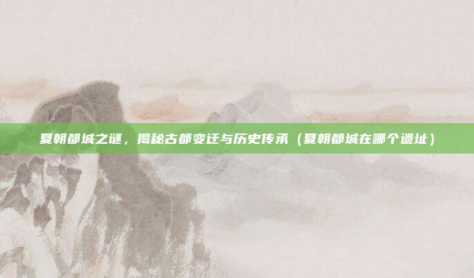 夏朝都城之谜，揭秘古都变迁与历史传承（夏朝都城在哪个遗址）