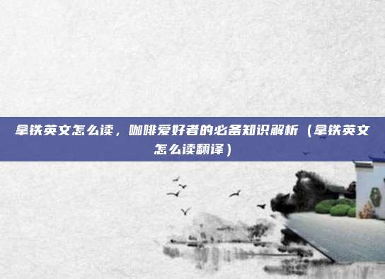 拿铁英文怎么读，咖啡爱好者的必备知识解析（拿铁英文怎么读翻译）