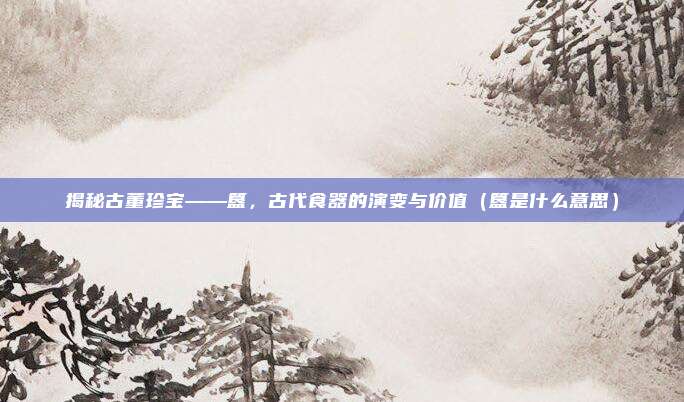 揭秘古董珍宝——簋，古代食器的演变与价值（簋是什么意思）