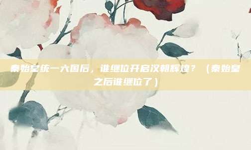 秦始皇统一六国后，谁继位开启汉朝辉煌？（秦始皇之后谁继位了）