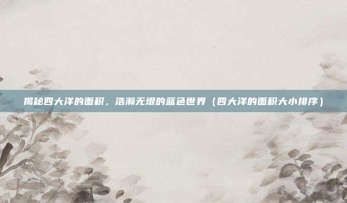 揭秘四大洋的面积，浩瀚无垠的蓝色世界（四大洋的面积大小排序）