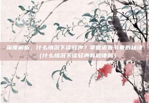 深度解析,什么情况下读轻声?掌握语音节奏的秘诀(什么情况下读轻声有规律吗)