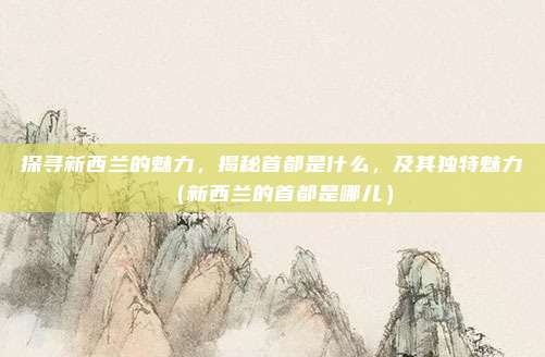 探寻新西兰的魅力，揭秘首都是什么，及其独特魅力（新西兰的首都是哪儿）