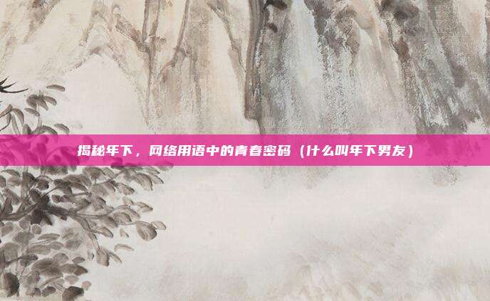 揭秘年下，网络用语中的青春密码（什么叫年下男友）