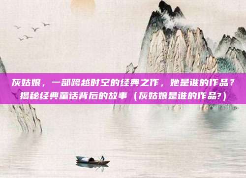 灰姑娘，一部跨越时空的经典之作，她是谁的作品？揭秘经典童话背后的故事（灰姑娘是谁的作品?）
