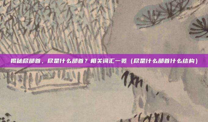 揭秘尽部首,尽是什么部首?相关词汇一览(尽是什么部首什么结构)