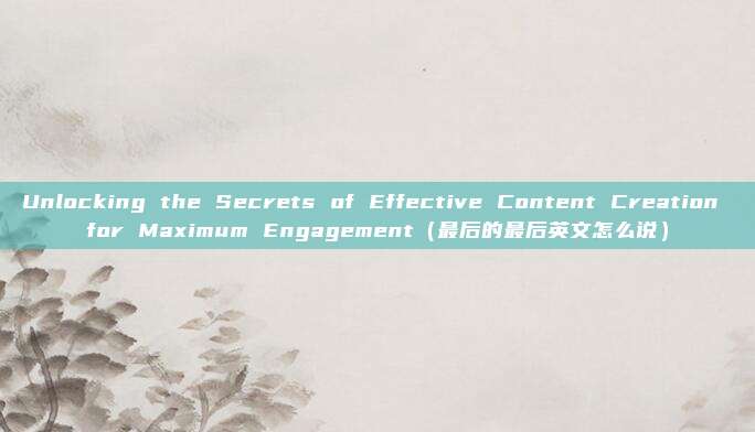Unlocking the Secrets of Effective Content Creation for Maximum Engagement(最后的最后英文怎么说)