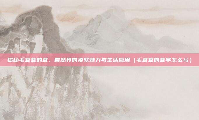 揭秘毛茸茸的茸,自然界的柔软魅力与生活应用(毛茸茸的茸字怎么写)