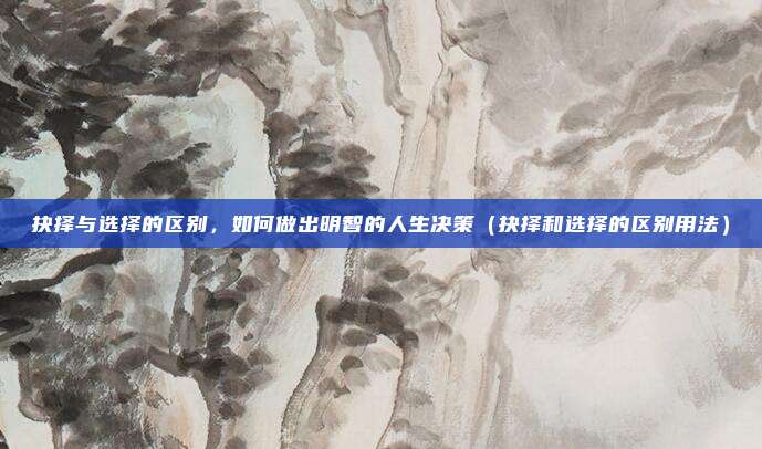 抉择与选择的区别,如何做出明智的人生决策(抉择和选择的区别用法)
