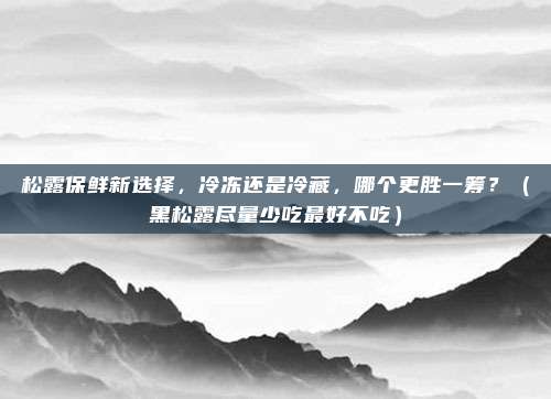 松露保鲜新选择,冷冻还是冷藏,哪个更胜一筹?(黑松露尽量少吃最好不吃)