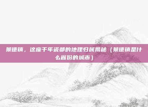 景德镇,这座千年瓷都的地理归属揭秘(景德镇是什么省份的城市)