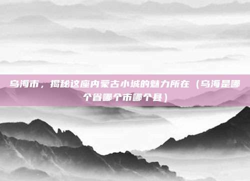 乌海市，揭秘这座内蒙古小城的魅力所在（乌海是哪个省哪个市哪个县）