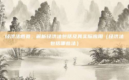 经济法概览，解析经济法包括及其实际应用（经济法包括哪些法）