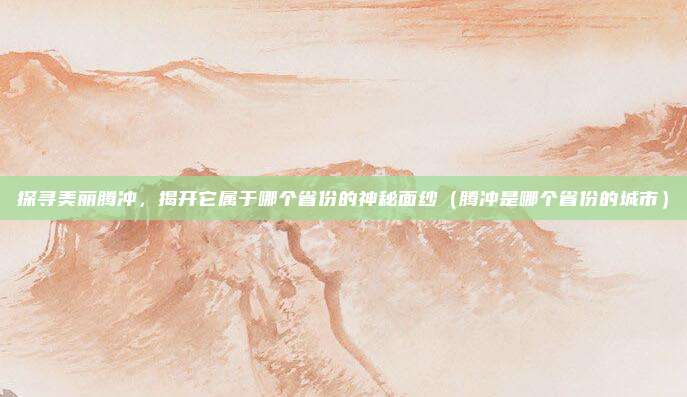 探寻美丽腾冲，揭开它属于哪个省份的神秘面纱（腾冲是哪个省份的城市）