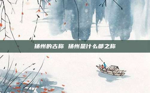 扬州的古称 扬州是什么都之称