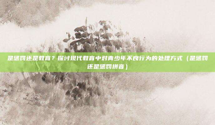 是惩罚还是教育？探讨现代教育中对青少年不良行为的处理方式（是惩罚还是惩罚拼音）