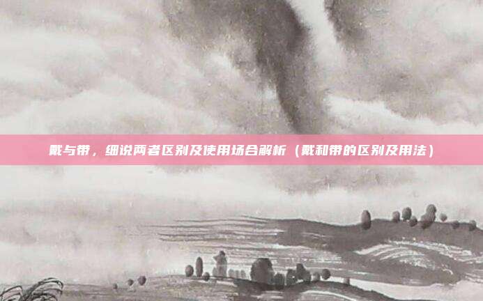 戴与带，细说两者区别及使用场合解析（戴和带的区别及用法）
