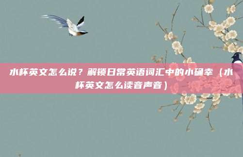 水杯英文怎么说？解锁日常英语词汇中的小确幸（水杯英文怎么读音声音）