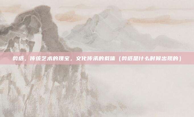 剪纸，传统艺术的瑰宝，文化传承的载体（剪纸是什么时候出现的）