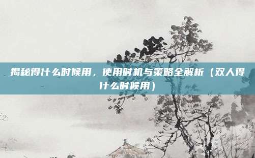 揭秘得什么时候用，使用时机与策略全解析（双人得什么时候用）