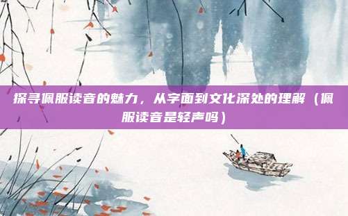 探寻佩服读音的魅力，从字面到文化深处的理解（佩服读音是轻声吗）
