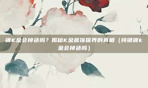 镀K金会掉色吗？揭秘K金首饰保养的真相（纯银镀k金会掉色吗）