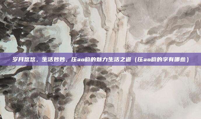岁月悠悠，生活妙妙，压ao韵的魅力生活之道（压ao韵的字有哪些）