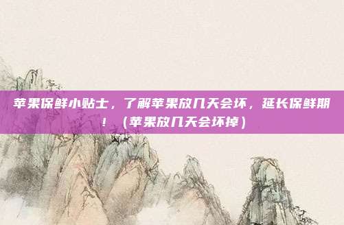苹果保鲜小贴士，了解苹果放几天会坏，延长保鲜期！（苹果放几天会坏掉）