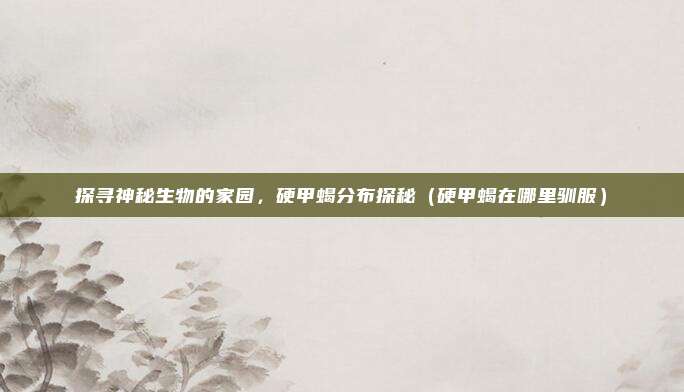 探寻神秘生物的家园，硬甲蝎分布探秘（硬甲蝎在哪里驯服）