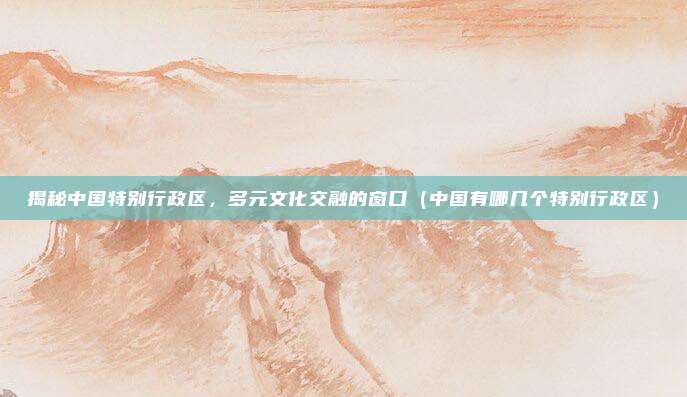 揭秘中国特别行政区，多元文化交融的窗口（中国有哪几个特别行政区）