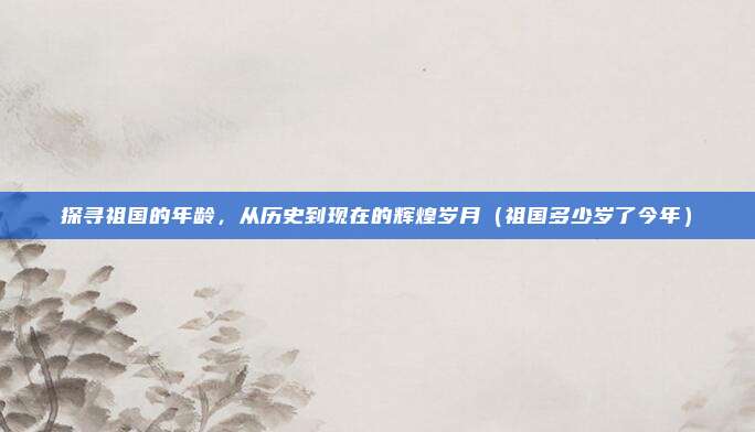 探寻祖国的年龄，从历史到现在的辉煌岁月（祖国多少岁了今年）
