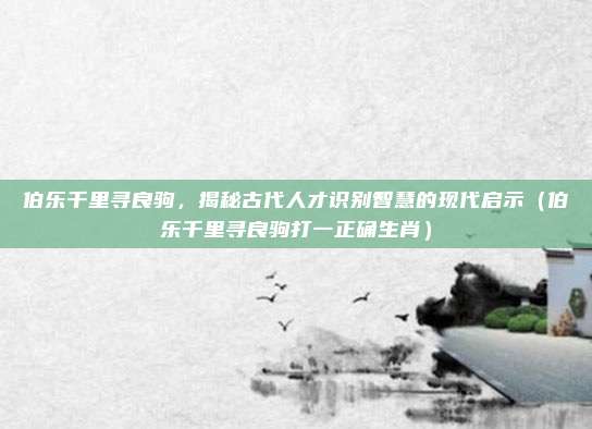 伯乐千里寻良驹，揭秘古代人才识别智慧的现代启示（伯乐千里寻良驹打一正确生肖）