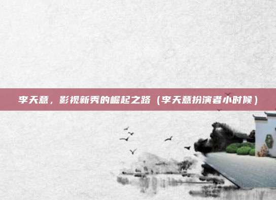 李天意,影视新秀的崛起之路(李天意扮演者小时候)