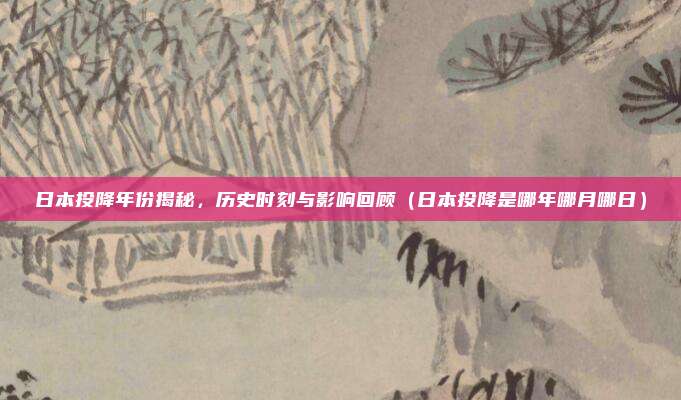 日本投降年份揭秘，历史时刻与影响回顾（日本投降是哪年哪月哪日）