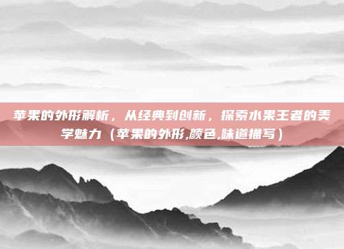 苹果的外形解析，从经典到创新，探索水果王者的美学魅力（苹果的外形,颜色,味道描写）