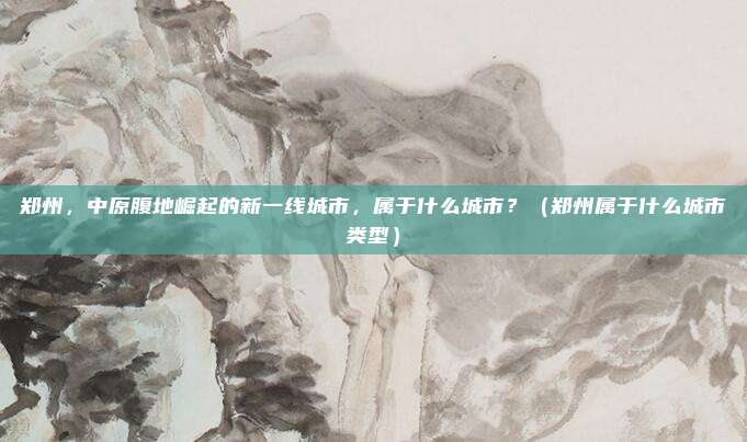 郑州，中原腹地崛起的新一线城市，属于什么城市？（郑州属于什么城市类型）