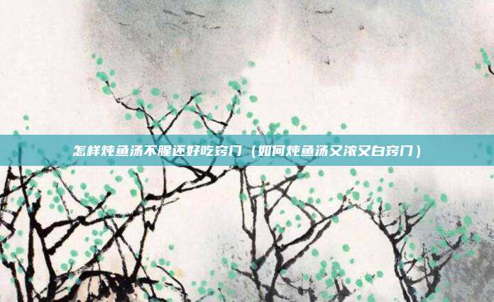 怎样炖鱼汤不腥还好吃窍门（如何炖鱼汤又浓又白窍门）