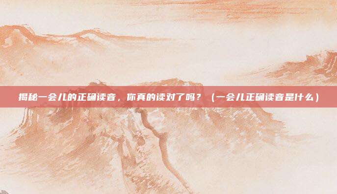 揭秘一会儿的正确读音，你真的读对了吗？（一会儿正确读音是什么）