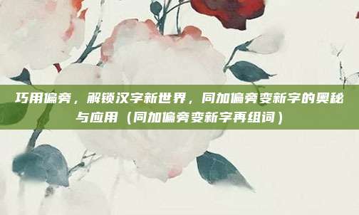 巧用偏旁，解锁汉字新世界，同加偏旁变新字的奥秘与应用（同加偏旁变新字再组词）