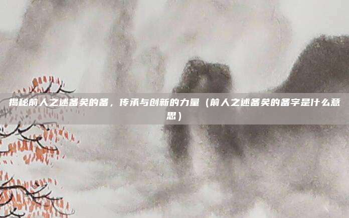 揭秘前人之述备矣的备，传承与创新的力量（前人之述备矣的备字是什么意思）