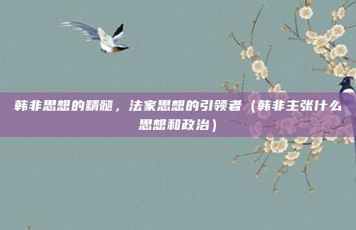 韩非思想的精髓，法家思想的引领者（韩非主张什么思想和政治）