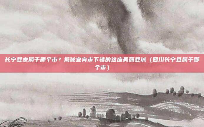 长宁县隶属于哪个市？揭秘宜宾市下辖的这座美丽县城（四川长宁县属于哪个市）
