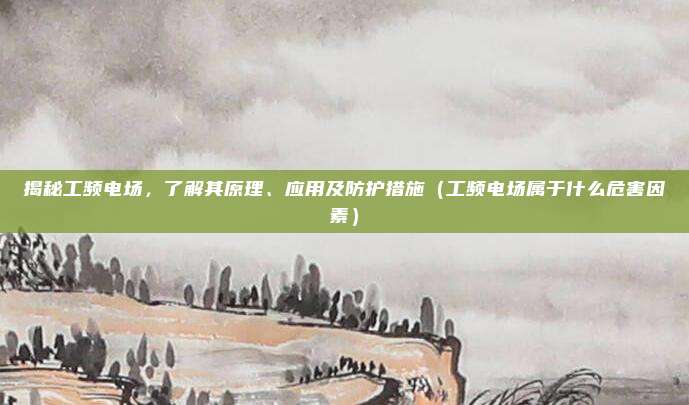 揭秘工频电场,了解其原理、应用及防护措施(工频电场属于什么危害因素)