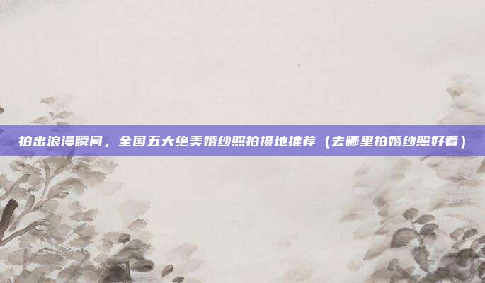 拍出浪漫瞬间,全国五大绝美婚纱照拍摄地推荐(去哪里拍婚纱照好看)