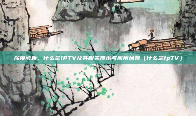 深度解析，什么是IPTV及其相关技术与应用场景（什么是IpTV）
