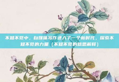 不知不觉中，自媒体写作进入了一个新时代，探索不知不觉的力量（不知不觉的意思解释）