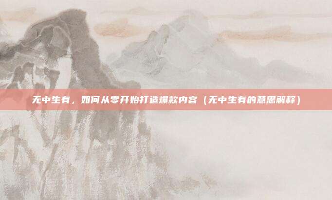 无中生有，如何从零开始打造爆款内容（无中生有的意思解释）