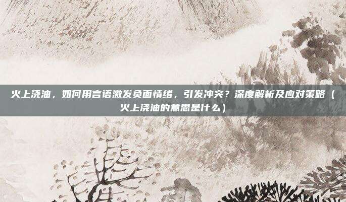火上浇油，如何用言语激发负面情绪，引发冲突？深度解析及应对策略（火上浇油的意思是什么）