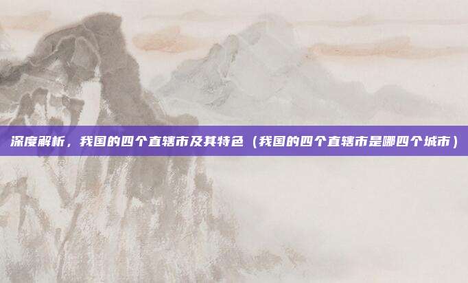 深度解析，我国的四个直辖市及其特色（我国的四个直辖市是哪四个城市）